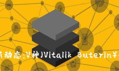 区块链行业最新动态：V神（Vitalik Buterin）的重要消息解读