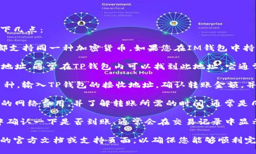 要将IM钱包中的币转移到TP钱包，您需要确认以下几点：

1. **支持的币种**：首先，确保IM钱包和TP钱包都支持同一种加密货币。如果您在IM钱包中持有的币种在TP钱包中不被支持，转移将无法完成。

2. **钱包地址**：获取TP钱包中相应币种的接收地址。通常在TP钱包内可以找到此地址，它通常是一个长字符串，确保您复制时没有错误。

3. **转账流程**：在IM钱包中选择您要转移的币种，输入TP钱包的接收地址，确认转账金额，并按照钱包提示完成转账。

4. **转账费用与时间**：注意转账可能需要支付的网络费用，并了解转账所需的时间，通常是几分钟到几个小时不等，具体取决于网络状况。

5. **交易确认**：完成转账后，您可以在TP钱包中确认一下是否到账，通常会在交易记录中显示。

如果您对操作不熟悉，建议查看IM钱包和TP钱包的官方文档或支持页面，以确保您能够顺利完成操作。